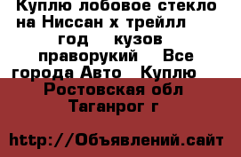 Куплю лобовое стекло на Ниссан х трейлл 2014 год 32 кузов , праворукий  - Все города Авто » Куплю   . Ростовская обл.,Таганрог г.